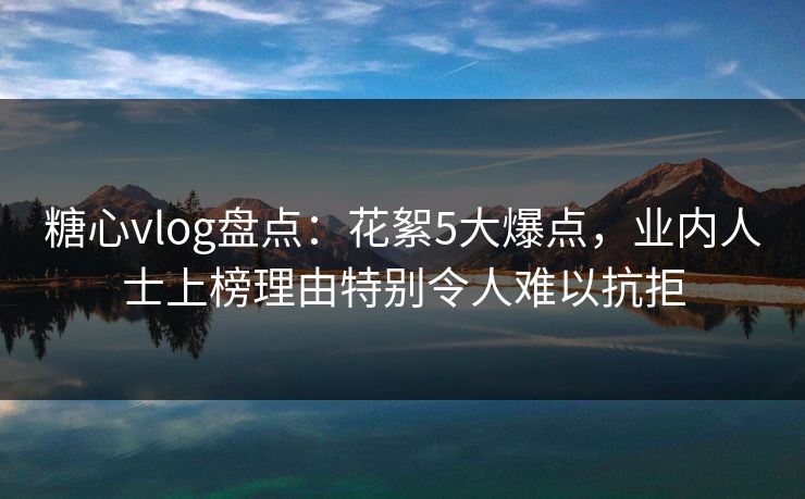 糖心vlog盘点：花絮5大爆点，业内人士上榜理由特别令人难以抗拒