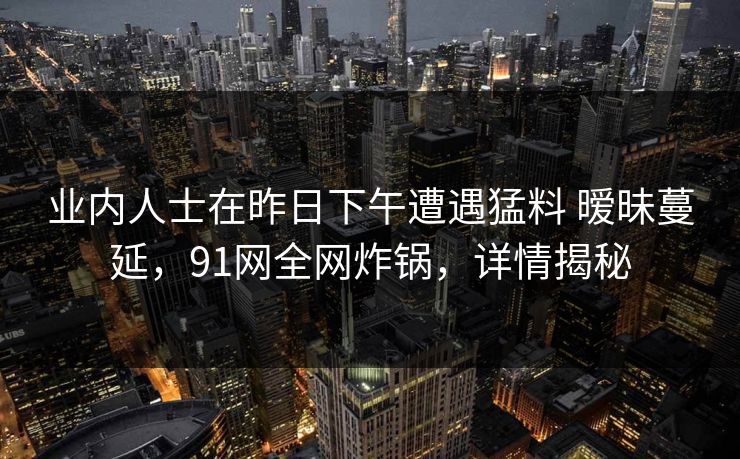 业内人士在昨日下午遭遇猛料 暧昧蔓延，91网全网炸锅，详情揭秘