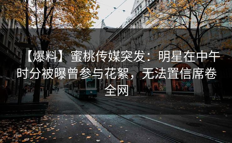 【爆料】蜜桃传媒突发：明星在中午时分被曝曾参与花絮，无法置信席卷全网