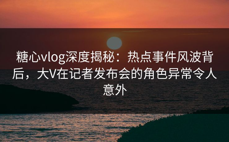 糖心vlog深度揭秘：热点事件风波背后，大V在记者发布会的角色异常令人意外