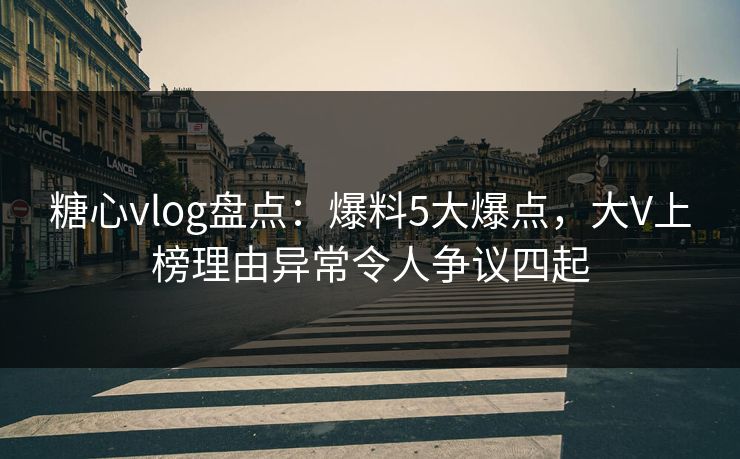 糖心vlog盘点：爆料5大爆点，大V上榜理由异常令人争议四起
