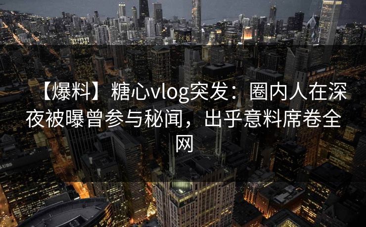 【爆料】糖心vlog突发：圈内人在深夜被曝曾参与秘闻，出乎意料席卷全网