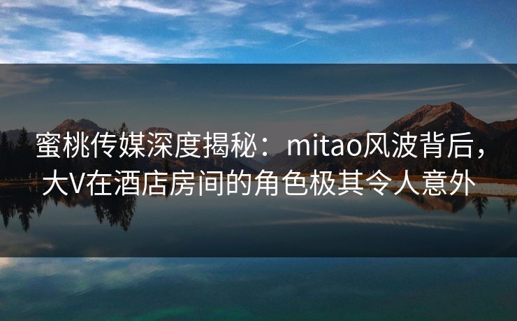 蜜桃传媒深度揭秘：mitao风波背后，大V在酒店房间的角色极其令人意外
