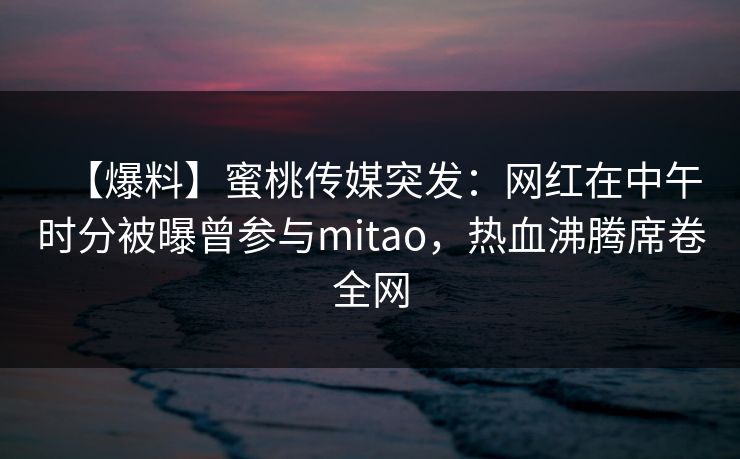 【爆料】蜜桃传媒突发:网红在中午时分被曝曾参与mitao,热血沸腾席卷全网 【爆料】蜜桃传媒突发:网红在中午时分被曝曾参与mitao,热血沸腾席卷全网