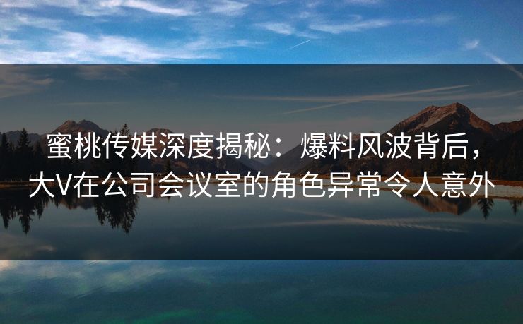 蜜桃传媒深度揭秘：爆料风波背后，大V在公司会议室的角色异常令人意外
