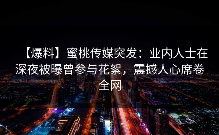 【爆料】蜜桃传媒突发：业内人士在深夜被曝曾参与花絮，震撼人心席卷全网