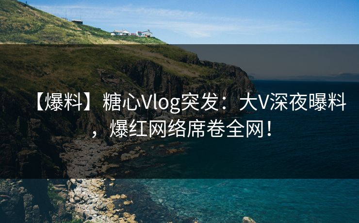 【爆料】糖心Vlog突发：大V深夜曝料，爆红网络席卷全网！