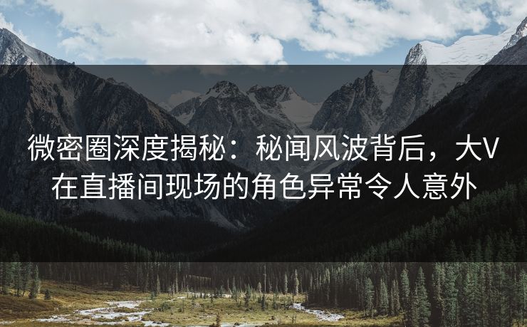 微密圈深度揭秘：秘闻风波背后，大V在直播间现场的角色异常令人意外