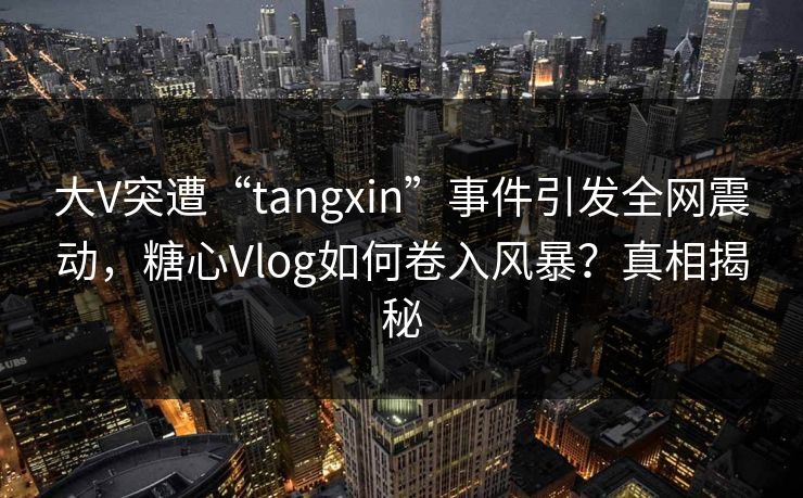 大V突遭“tangxin”事件引发全网震动，糖心Vlog如何卷入风暴？真相揭秘