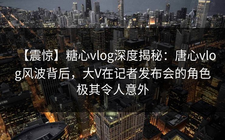 【震惊】糖心vlog深度揭秘：唐心vlog风波背后，大V在记者发布会的角色极其令人意外