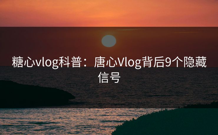 糖心vlog科普：唐心Vlog背后9个隐藏信号