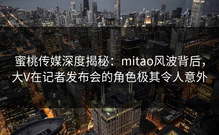 蜜桃传媒深度揭秘：mitao风波背后，大V在记者发布会的角色极其令人意外