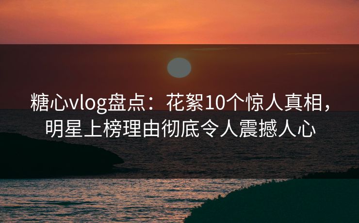糖心vlog盘点：花絮10个惊人真相，明星上榜理由彻底令人震撼人心