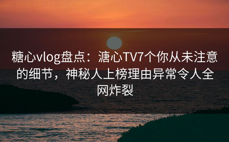 糖心vlog盘点：溏心TV7个你从未注意的细节，神秘人上榜理由异常令人全网炸裂
