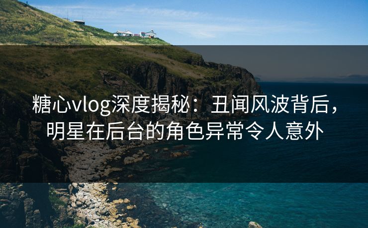 糖心vlog深度揭秘：丑闻风波背后，明星在后台的角色异常令人意外