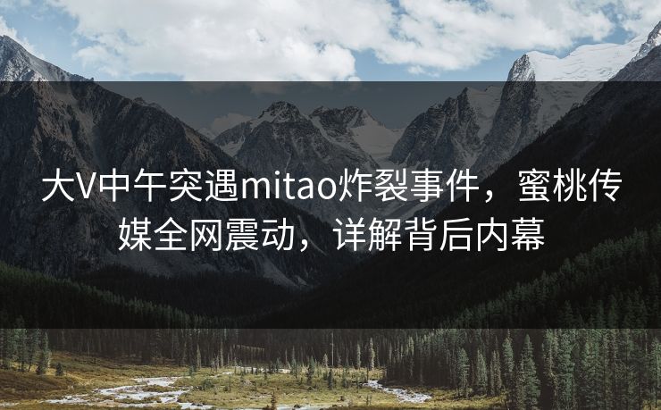 大V中午突遇mitao炸裂事件，蜜桃传媒全网震动，详解背后内幕