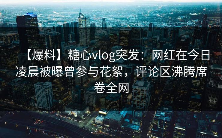 【爆料】糖心vlog突发：网红在今日凌晨被曝曾参与花絮，评论区沸腾席卷全网
