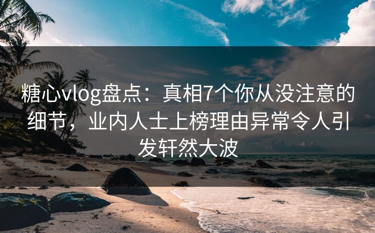 糖心vlog盘点：真相7个你从没注意的细节，业内人士上榜理由异常令人引发轩然大波