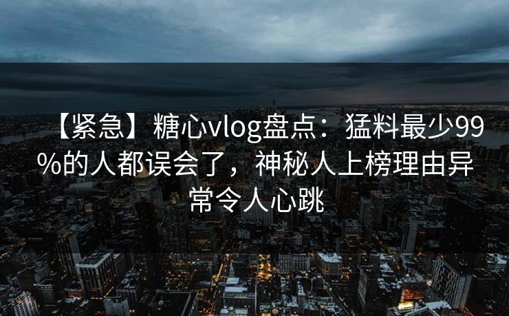 【紧急】糖心vlog盘点：猛料最少99%的人都误会了，神秘人上榜理由异常令人心跳