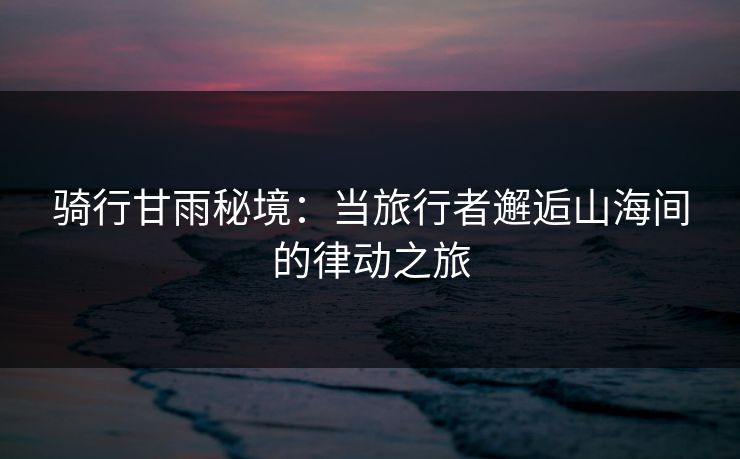 骑行甘雨秘境：当旅行者邂逅山海间的律动之旅