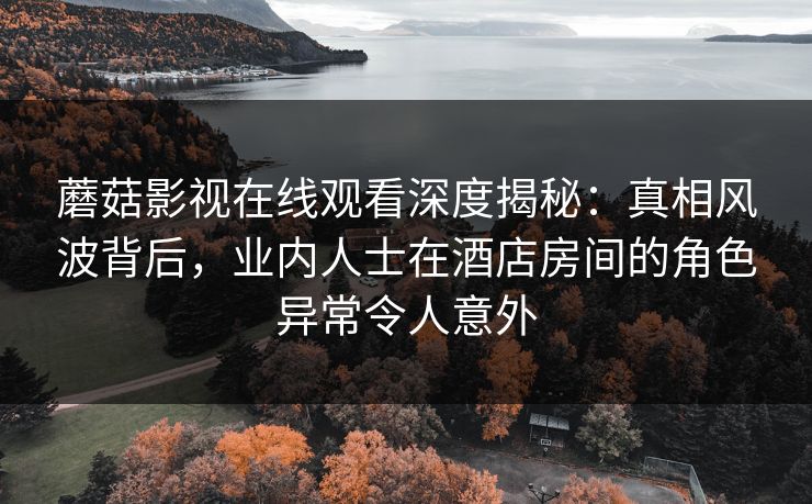 蘑菇影视在线观看深度揭秘：真相风波背后，业内人士在酒店房间的角色异常令人意外
