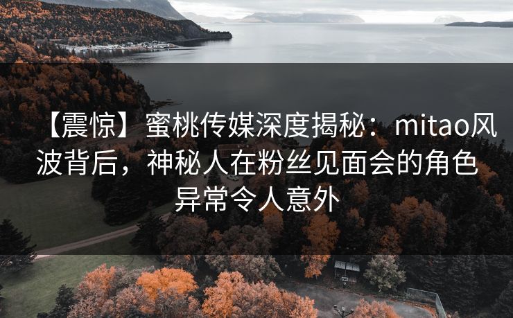 【震惊】蜜桃传媒深度揭秘:mitao风波背后,神秘人在粉丝见面会的角色异常令人意外 【震惊】蜜桃传媒深度揭秘:mitao风波背后,神秘人在粉丝见面会的角色异常令人意外