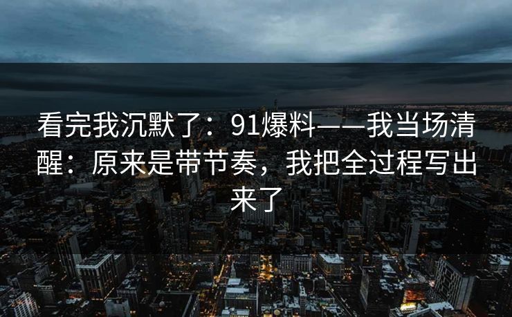 看完我沉默了:91爆料——我当场清醒:原来是带节奏,我把全过程写出来了 看完我沉默了:91爆料——我当场清醒:原来是带节奏,我把全过程写出来了