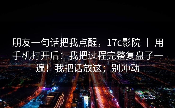 朋友一句话把我点醒，17c影院 ｜ 用手机打开后：我把过程完整复盘了一遍！我把话放这：别冲动