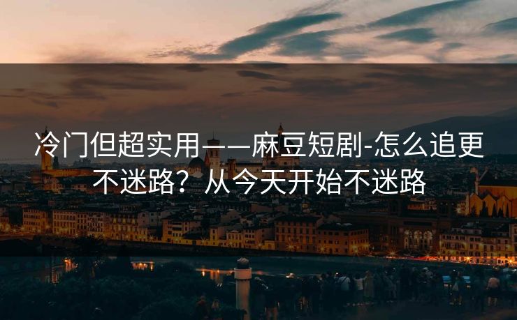 冷门但超实用——麻豆短剧-怎么追更不迷路？从今天开始不迷路