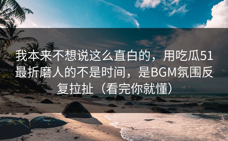 我本来不想说这么直白的，用吃瓜51最折磨人的不是时间，是BGM氛围反复拉扯（看完你就懂）