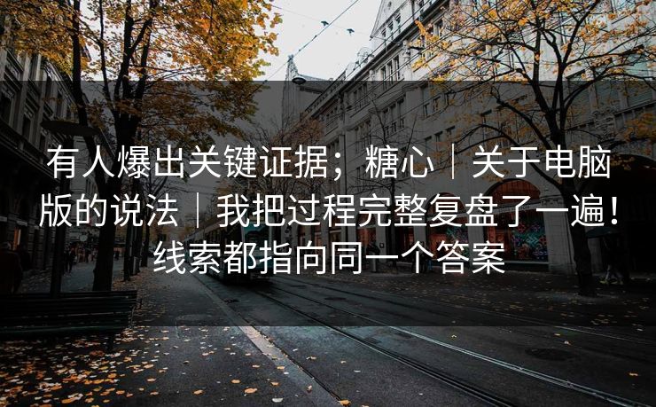 有人爆出关键证据；糖心｜关于电脑版的说法｜我把过程完整复盘了一遍！线索都指向同一个答案