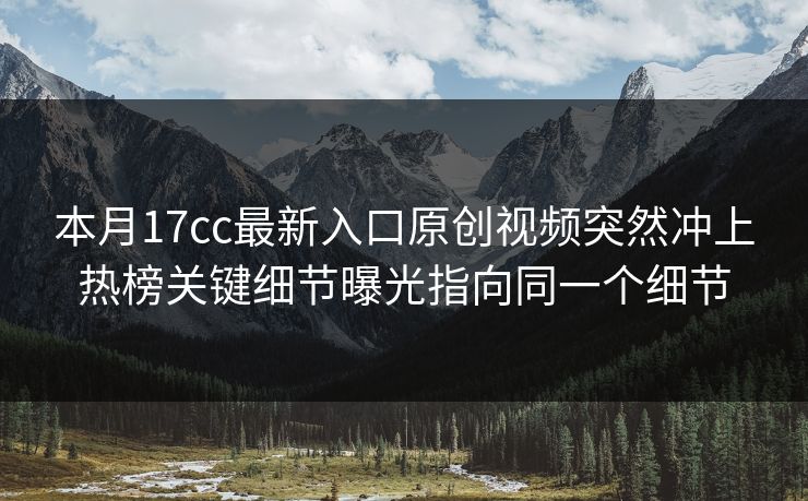 本月17cc最新入口原创视频突然冲上热榜关键细节曝光指向同一个细节
