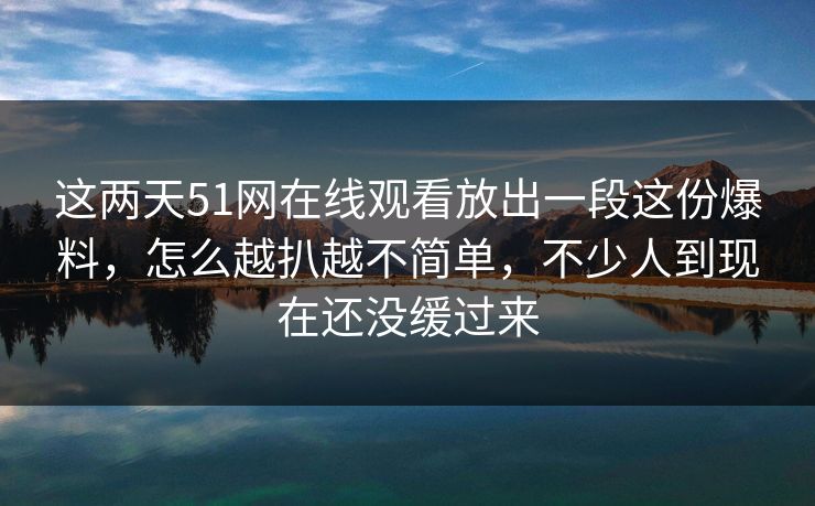 这两天51网在线观看放出一段这份爆料，怎么越扒越不简单，不少人到现在还没缓过来