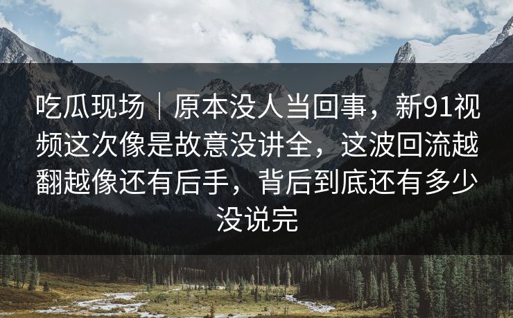 吃瓜现场｜原本没人当回事，新91视频这次像是故意没讲全，这波回流越翻越像还有后手，背后到底还有多少没说完